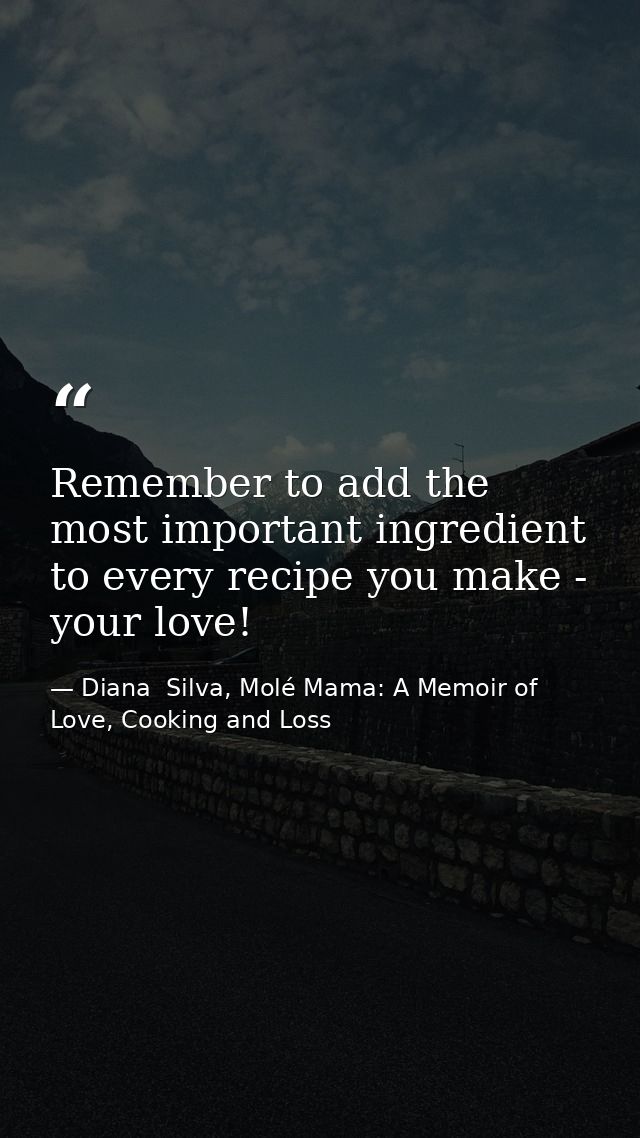 Remember to add the most important ingredient to every recipe you make - your love! — Diana  Silva, Molé Mama: A Memoir of Love, Cooking and Loss