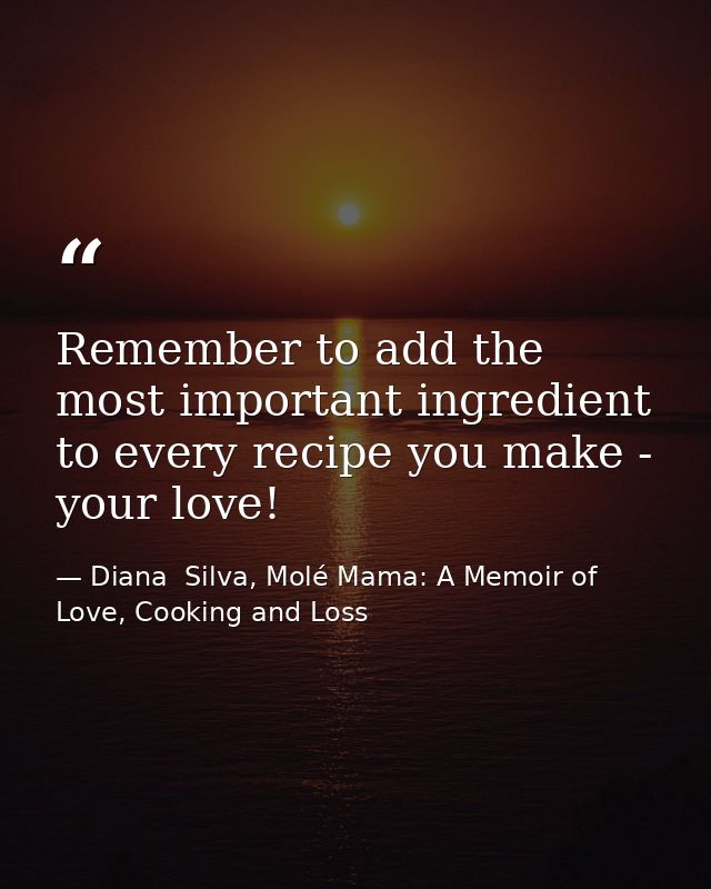 Remember to add the most important ingredient to every recipe you make - your love! — Diana  Silva, Molé Mama: A Memoir of Love, Cooking and Loss