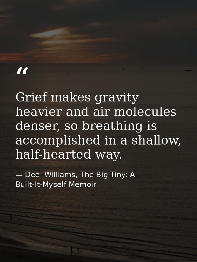 Grief makes gravity heavier and air molecules denser, so breathing is accomplished in a shallow, half-hearted way. — Dee  Williams, The Big Tiny: A Built-It-Myself Memoir