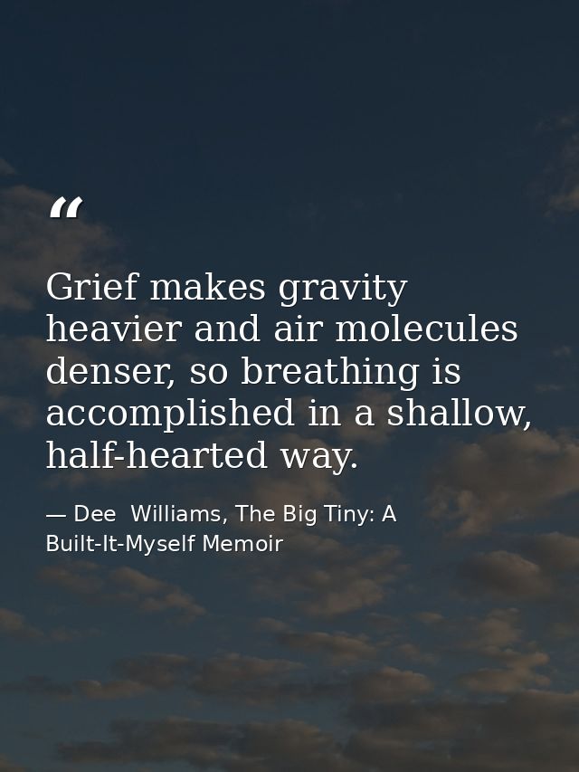 Grief makes gravity heavier and air molecules denser, so breathing is accomplished in a shallow, half-hearted way. — Dee  Williams, The Big Tiny: A Built-It-Myself Memoir