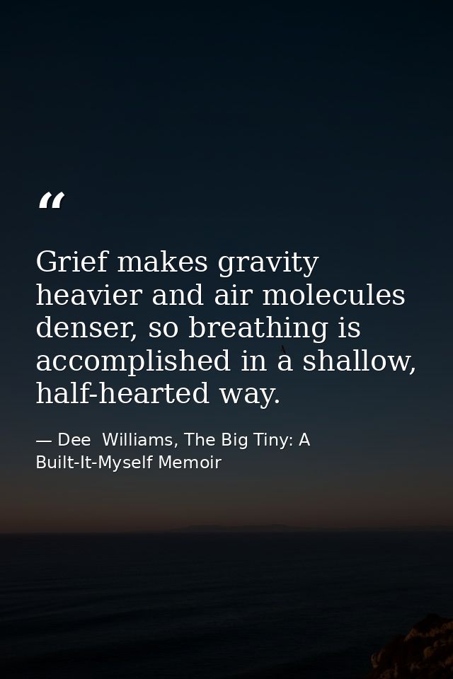 Grief makes gravity heavier and air molecules denser, so breathing is accomplished in a shallow, half-hearted way. — Dee  Williams, The Big Tiny: A Built-It-Myself Memoir