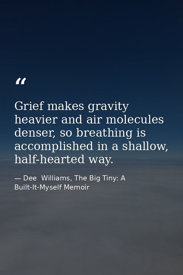 Grief makes gravity heavier and air molecules denser, so breathing is accomplished in a shallow, half-hearted way. — Dee  Williams, The Big Tiny: A Built-It-Myself Memoir