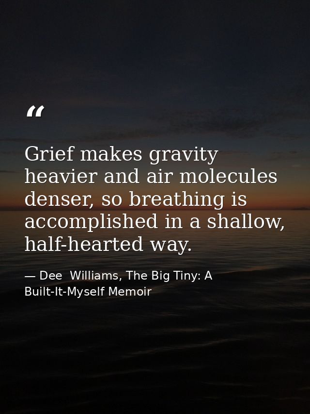 Grief makes gravity heavier and air molecules denser, so breathing is accomplished in a shallow, half-hearted way. — Dee  Williams, The Big Tiny: A Built-It-Myself Memoir