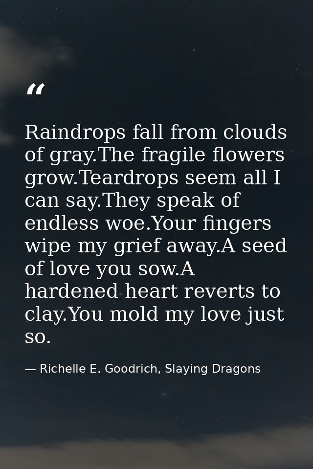 Raindrops fall from clouds of gray.The fragile flowers grow.Teardrops seem all I can say.They speak of endless woe.Your  — Richelle E. Goodrich, Slaying Dragons