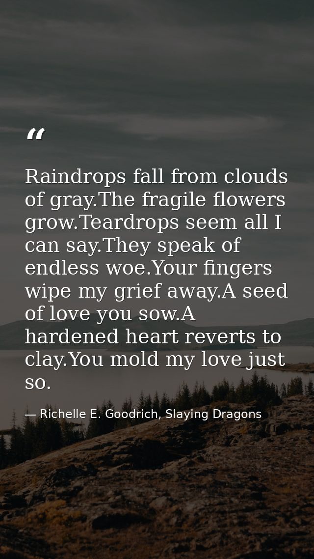 Raindrops fall from clouds of gray.The fragile flowers grow.Teardrops seem all I can say.They speak of endless woe.Your  — Richelle E. Goodrich, Slaying Dragons