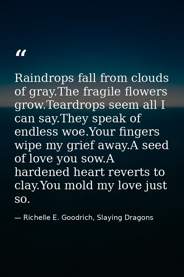 Raindrops fall from clouds of gray.The fragile flowers grow.Teardrops seem all I can say.They speak of endless woe.Your  — Richelle E. Goodrich, Slaying Dragons