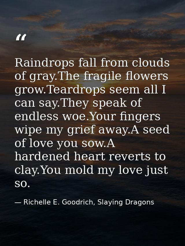 Raindrops fall from clouds of gray.The fragile flowers grow.Teardrops seem all I can say.They speak of endless woe.Your  — Richelle E. Goodrich, Slaying Dragons