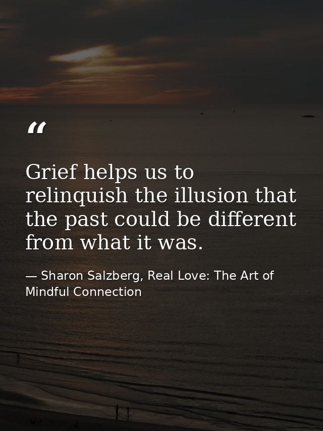 Grief helps us to relinquish the illusion that the past could be different from what it was. — Sharon Salzberg, Real Love: The Art of Mindful Connection