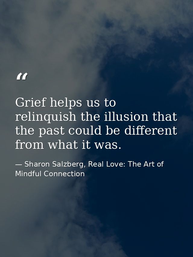 Grief helps us to relinquish the illusion that the past could be different from what it was. — Sharon Salzberg, Real Love: The Art of Mindful Connection