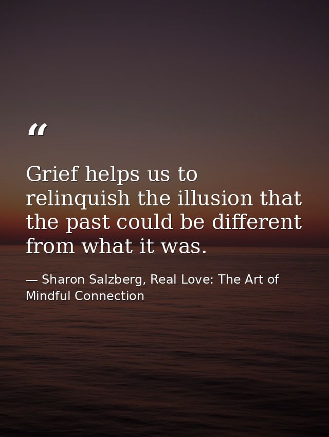 Grief helps us to relinquish the illusion that the past could be different from what it was. — Sharon Salzberg, Real Love: The Art of Mindful Connection