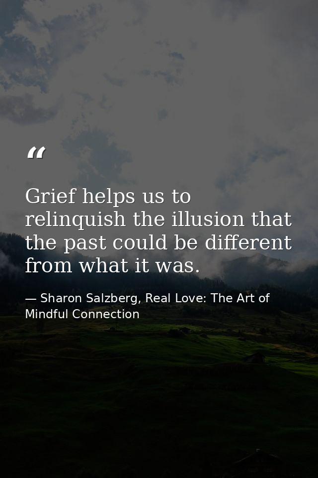 Grief helps us to relinquish the illusion that the past could be different from what it was. — Sharon Salzberg, Real Love: The Art of Mindful Connection