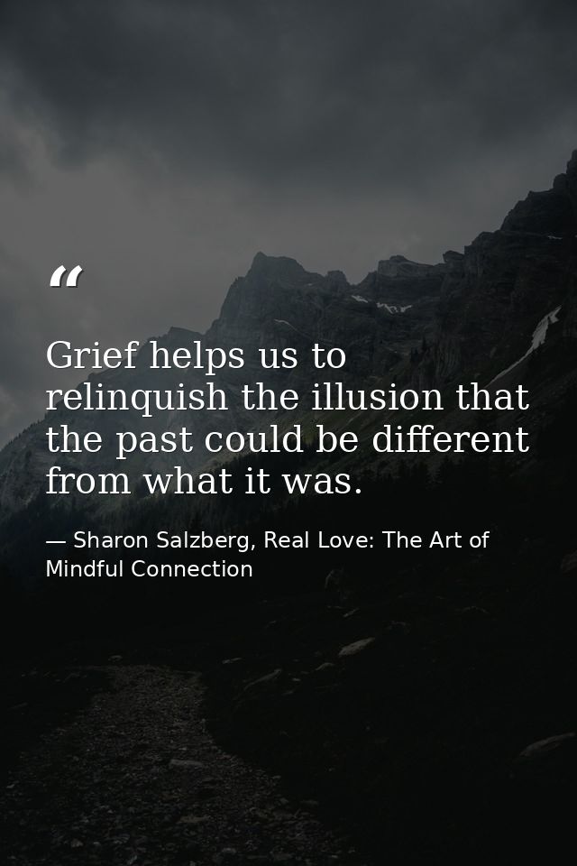 Grief helps us to relinquish the illusion that the past could be different from what it was. — Sharon Salzberg, Real Love: The Art of Mindful Connection