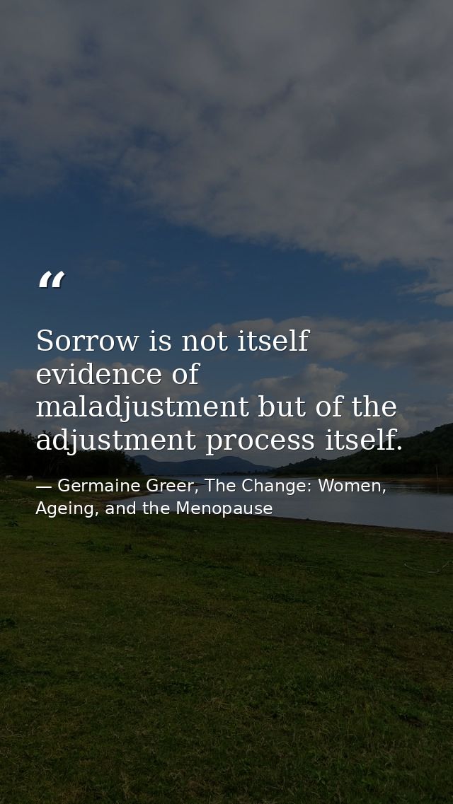 Sorrow is not itself evidence of maladjustment but of the adjustment process itself. — Germaine Greer, The Change: Women, Ageing, and the Menopause