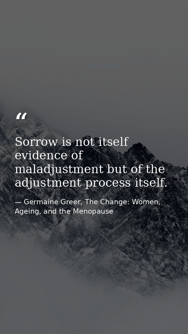 Sorrow is not itself evidence of maladjustment but of the adjustment process itself. — Germaine Greer, The Change: Women, Ageing, and the Menopause