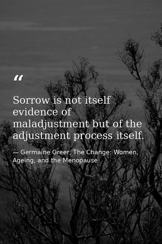 Sorrow is not itself evidence of maladjustment but of the adjustment process itself. — Germaine Greer, The Change: Women, Ageing, and the Menopause