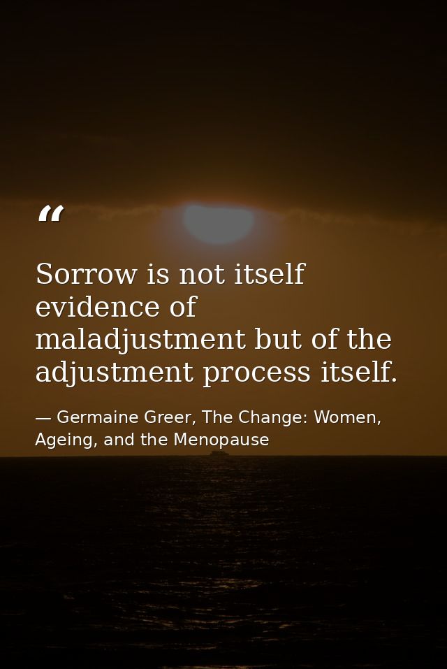 Sorrow is not itself evidence of maladjustment but of the adjustment process itself. — Germaine Greer, The Change: Women, Ageing, and the Menopause