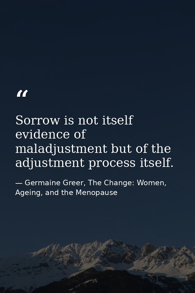 Sorrow is not itself evidence of maladjustment but of the adjustment process itself. — Germaine Greer, The Change: Women, Ageing, and the Menopause