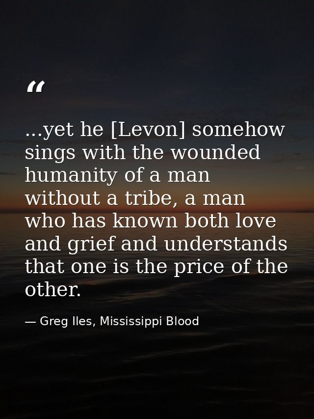 ...yet he [Levon] somehow sings with the wounded humanity of a man without a tribe, a man who has known both love and gr — Greg Iles, Mississippi Blood