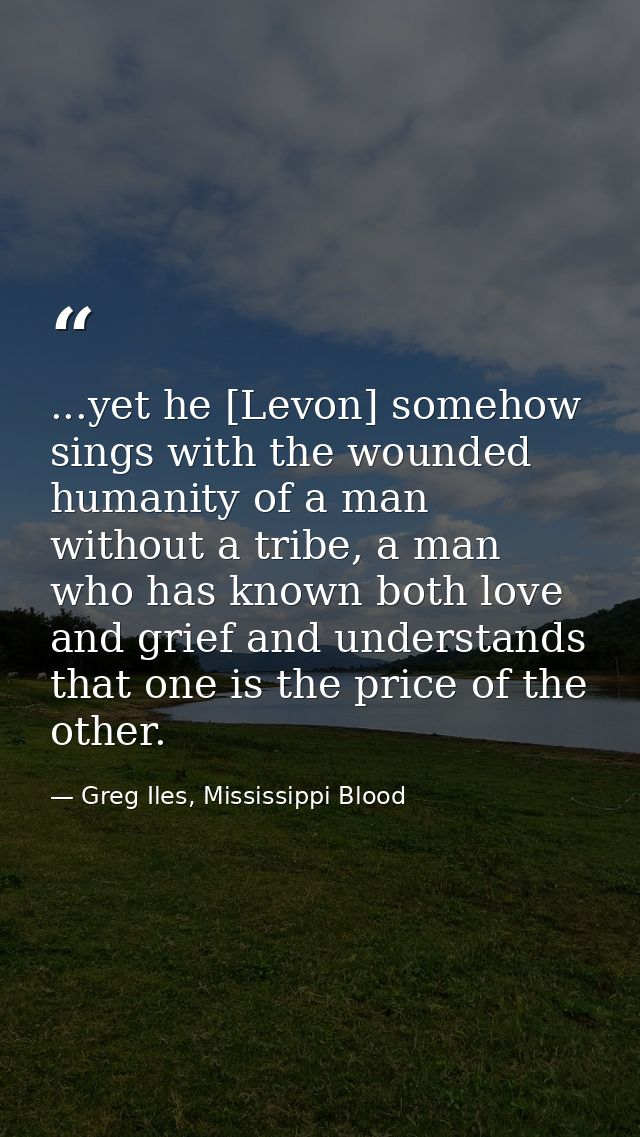 ...yet he [Levon] somehow sings with the wounded humanity of a man without a tribe, a man who has known both love and gr — Greg Iles, Mississippi Blood