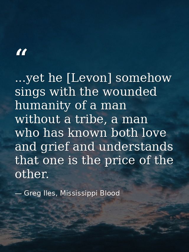 ...yet he [Levon] somehow sings with the wounded humanity of a man without a tribe, a man who has known both love and gr — Greg Iles, Mississippi Blood