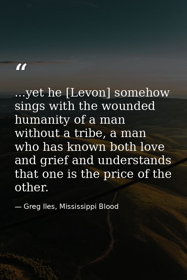 ...yet he [Levon] somehow sings with the wounded humanity of a man without a tribe, a man who has known both love and gr — Greg Iles, Mississippi Blood