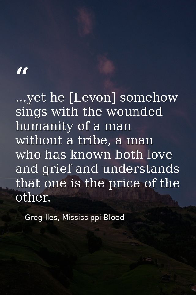 ...yet he [Levon] somehow sings with the wounded humanity of a man without a tribe, a man who has known both love and gr — Greg Iles, Mississippi Blood