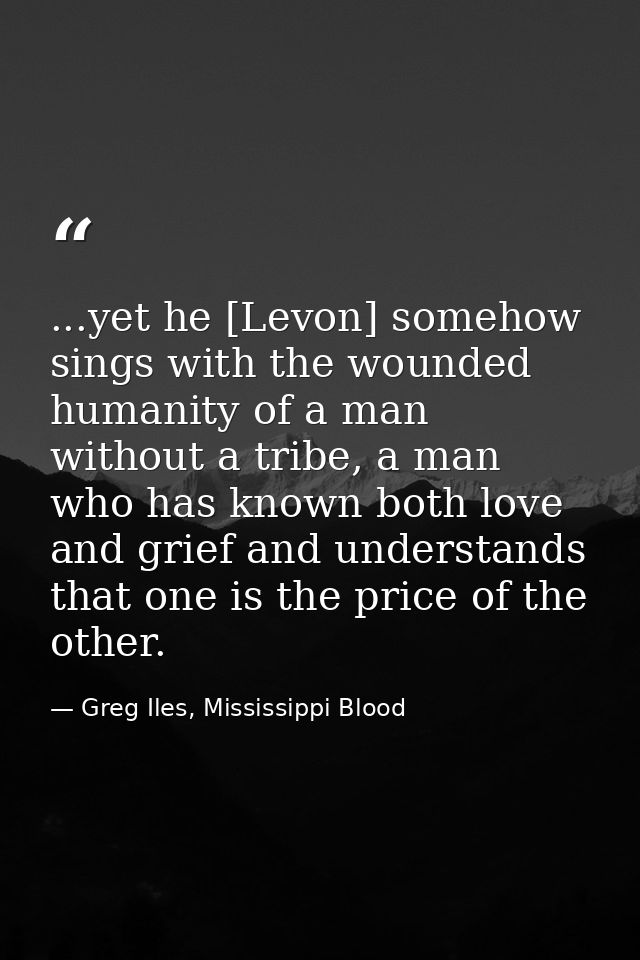 ...yet he [Levon] somehow sings with the wounded humanity of a man without a tribe, a man who has known both love and gr — Greg Iles, Mississippi Blood