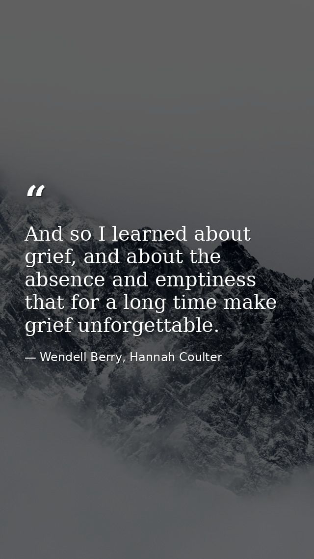 And so I learned about grief, and about the absence and emptiness that for a long time make grief unforgettable. — Wendell Berry, Hannah Coulter