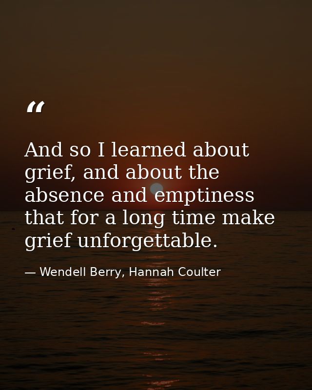 And so I learned about grief, and about the absence and emptiness that for a long time make grief unforgettable. — Wendell Berry, Hannah Coulter
