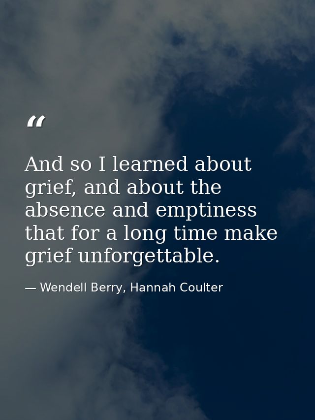 And so I learned about grief, and about the absence and emptiness that for a long time make grief unforgettable. — Wendell Berry, Hannah Coulter