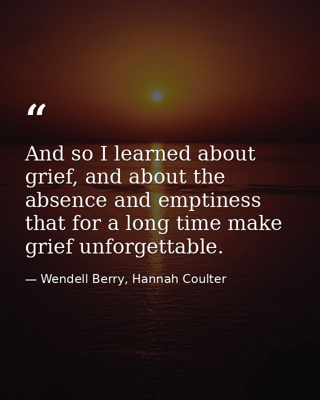 And so I learned about grief, and about the absence and emptiness that for a long time make grief unforgettable. — Wendell Berry, Hannah Coulter