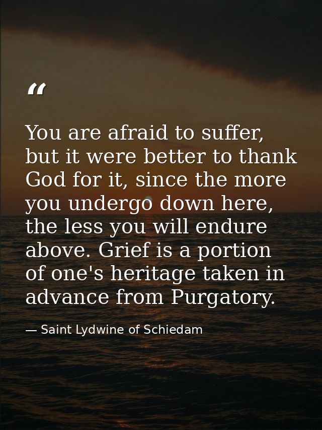You are afraid to suffer, but it were better to thank God for it, since the more you undergo down here, the less you wil — Saint Lydwine of Schiedam