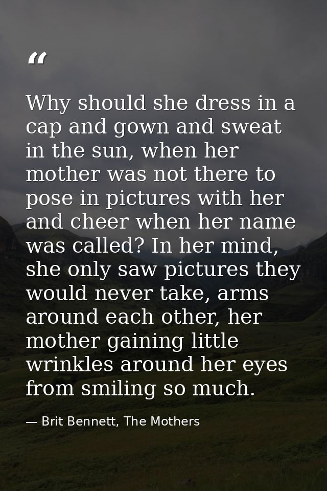 Why should she dress in a cap and gown and sweat in the sun, when her mother was not there to pose in pictures with her  — Brit Bennett, The Mothers