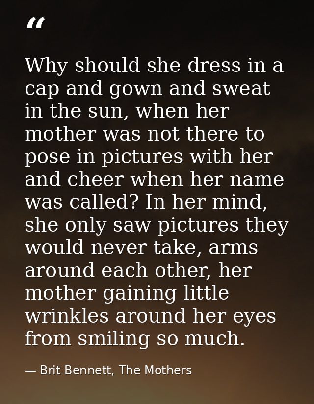 Why should she dress in a cap and gown and sweat in the sun, when her mother was not there to pose in pictures with her  — Brit Bennett, The Mothers
