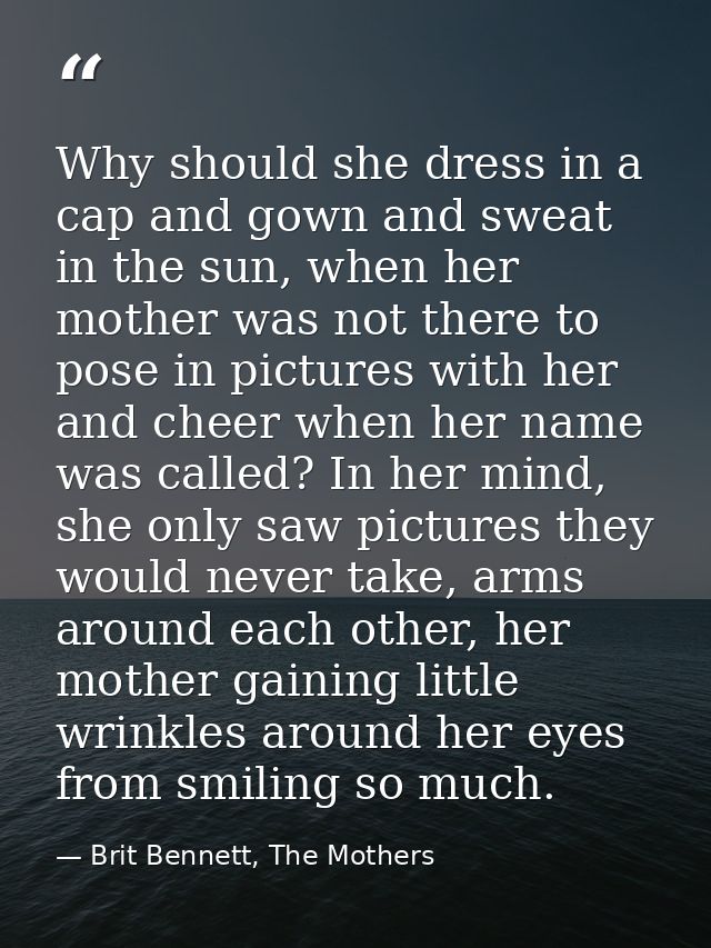 Why should she dress in a cap and gown and sweat in the sun, when her mother was not there to pose in pictures with her  — Brit Bennett, The Mothers