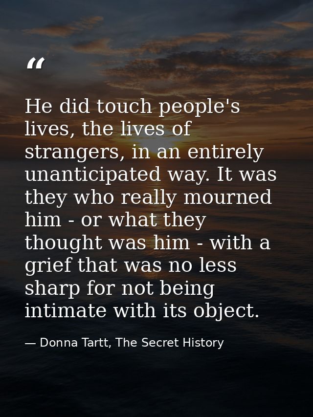 He did touch people's lives, the lives of strangers, in an entirely unanticipated way. It was they who really mourned hi — Donna Tartt, The Secret History