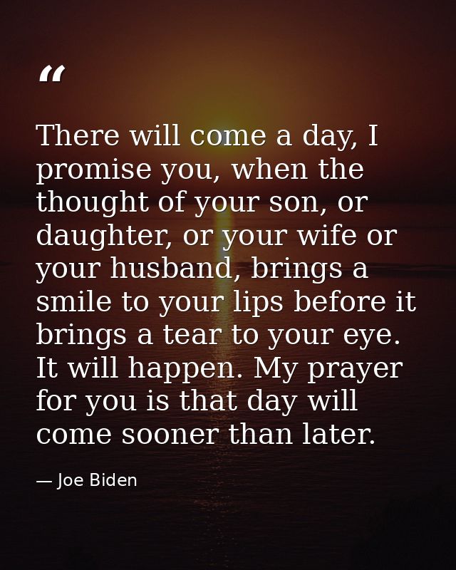 There will come a day, I promise you, when the thought of your son, or daughter, or your wife or your husband, brings a  — Joe Biden