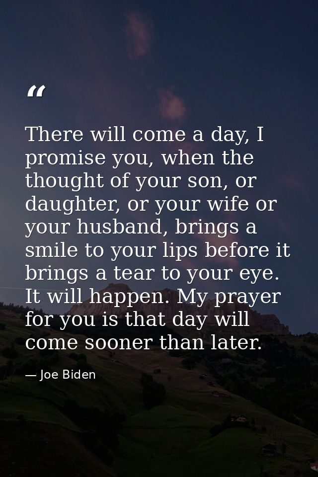 There will come a day, I promise you, when the thought of your son, or daughter, or your wife or your husband, brings a  — Joe Biden