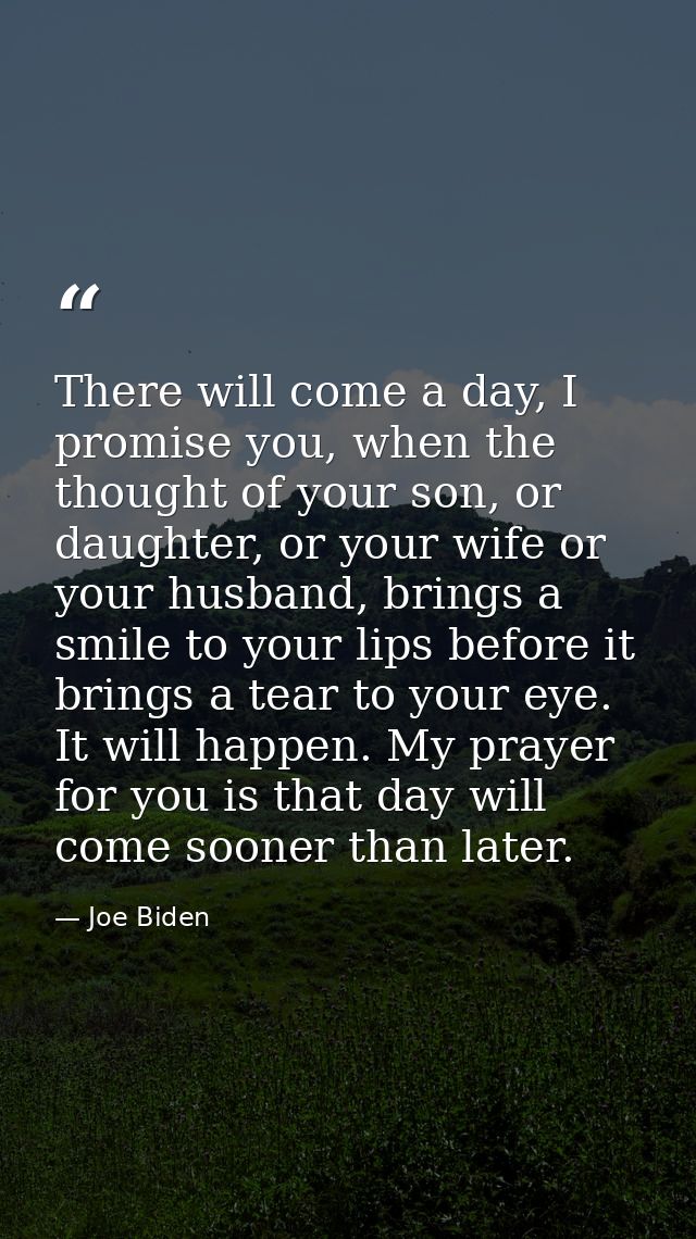 There will come a day, I promise you, when the thought of your son, or daughter, or your wife or your husband, brings a  — Joe Biden