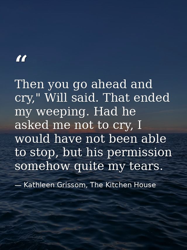Then you go ahead and cry," Will said. That ended my weeping. Had he asked me not to cry, I would have not been able to  — Kathleen Grissom, The Kitchen House