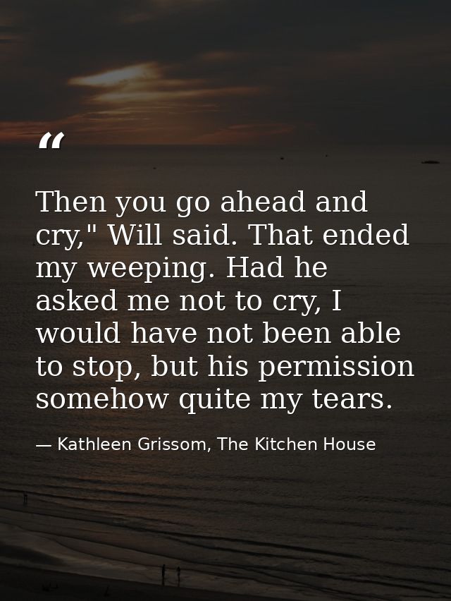 Then you go ahead and cry," Will said. That ended my weeping. Had he asked me not to cry, I would have not been able to  — Kathleen Grissom, The Kitchen House