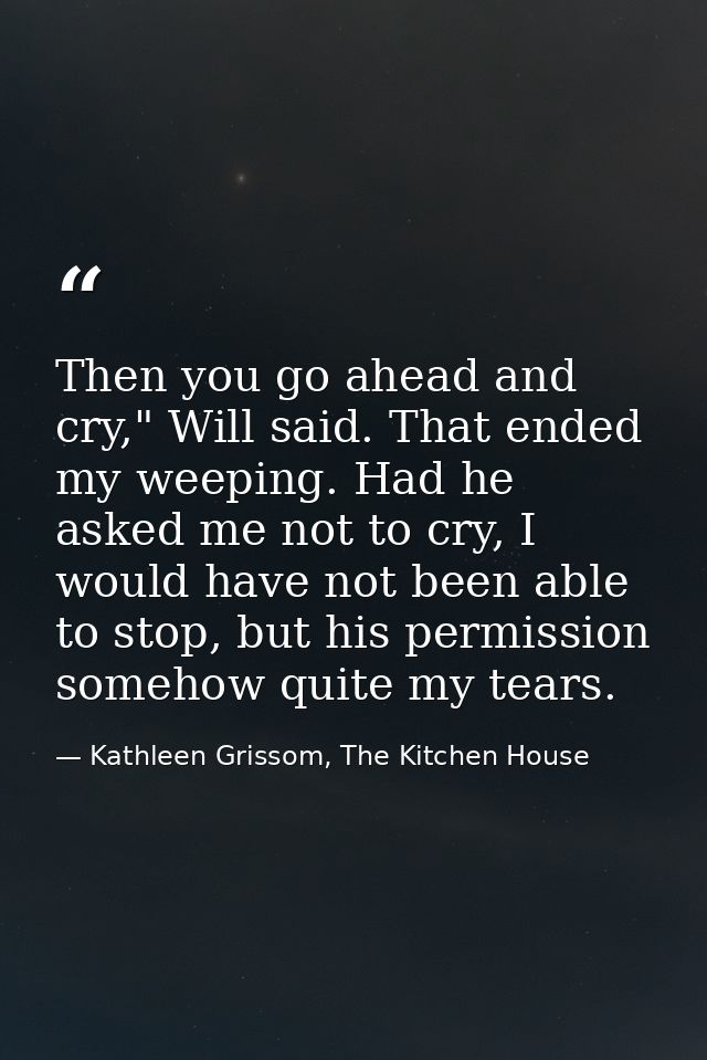 Then you go ahead and cry," Will said. That ended my weeping. Had he asked me not to cry, I would have not been able to  — Kathleen Grissom, The Kitchen House
