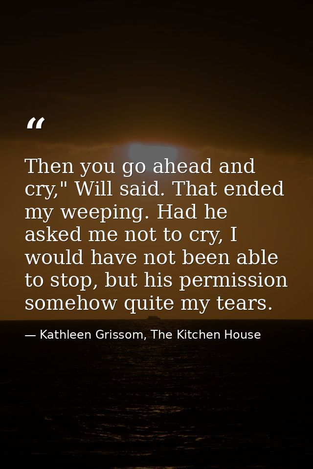 Then you go ahead and cry," Will said. That ended my weeping. Had he asked me not to cry, I would have not been able to  — Kathleen Grissom, The Kitchen House