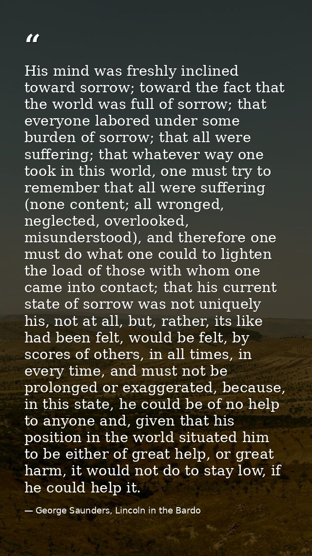 His mind was freshly inclined toward sorrow; toward the fact that the world was full of sorrow; that everyone labored un — George Saunders, Lincoln in the Bardo
