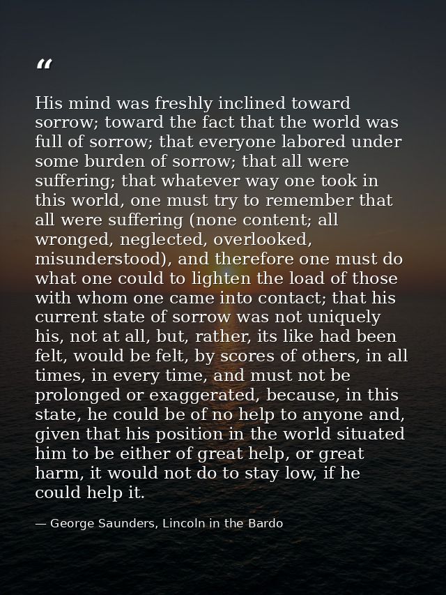 His mind was freshly inclined toward sorrow; toward the fact that the world was full of sorrow; that everyone labored un — George Saunders, Lincoln in the Bardo