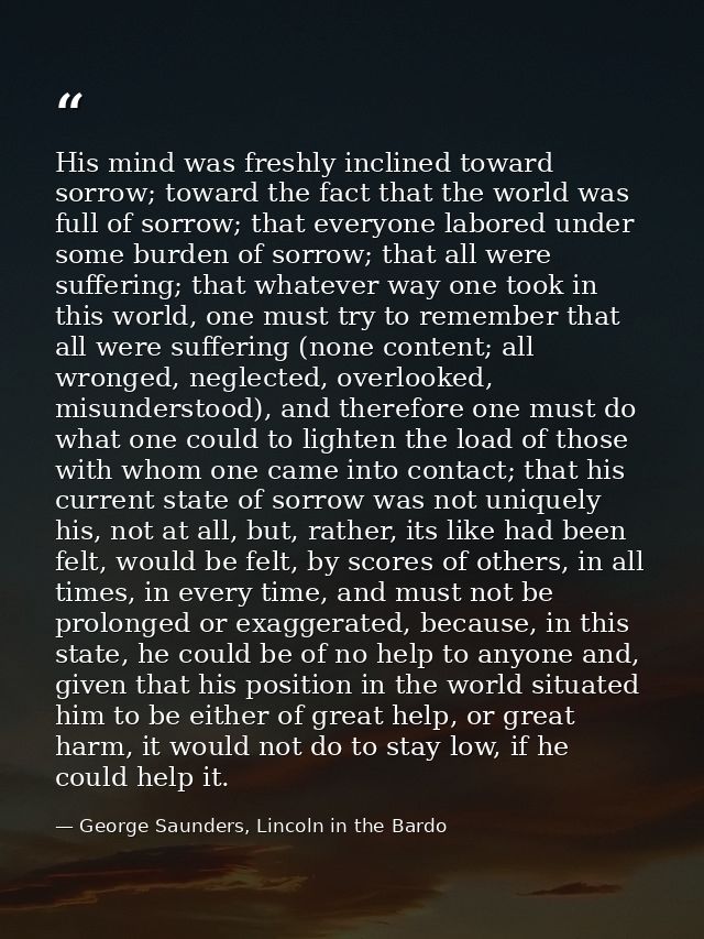 His mind was freshly inclined toward sorrow; toward the fact that the world was full of sorrow; that everyone labored un — George Saunders, Lincoln in the Bardo