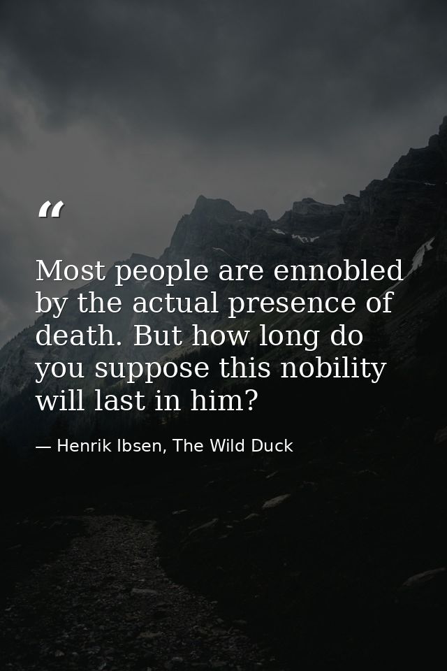 Most people are ennobled by the actual presence of death. But how long do you suppose this nobility will last in him? — Henrik Ibsen, The Wild Duck
