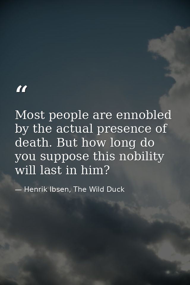 Most people are ennobled by the actual presence of death. But how long do you suppose this nobility will last in him? — Henrik Ibsen, The Wild Duck