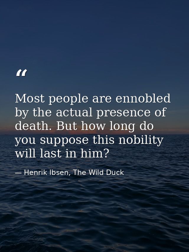 Most people are ennobled by the actual presence of death. But how long do you suppose this nobility will last in him? — Henrik Ibsen, The Wild Duck