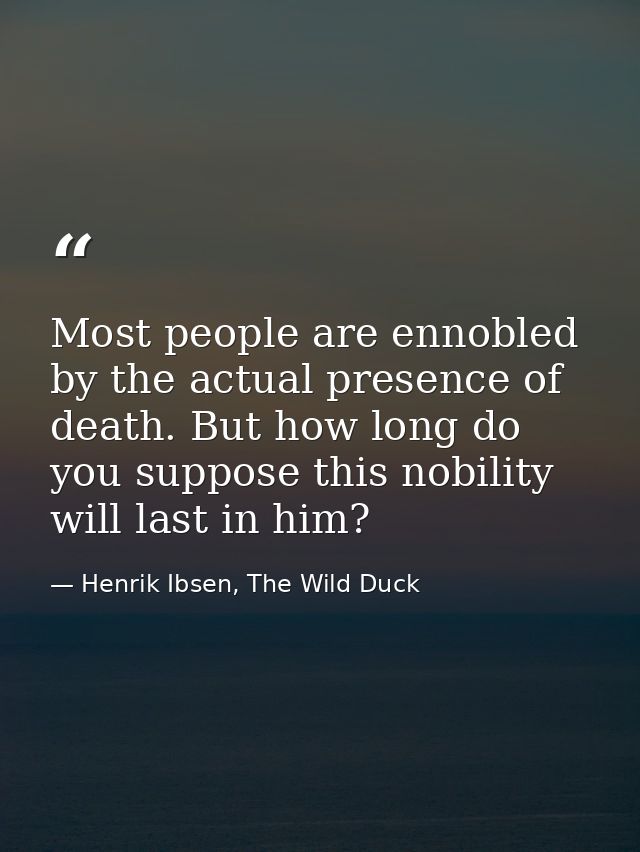 Most people are ennobled by the actual presence of death. But how long do you suppose this nobility will last in him? — Henrik Ibsen, The Wild Duck